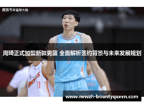 周琦正式加盟新疆男篮 全面解析签约背景与未来发展规划