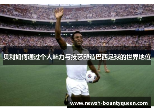 贝利如何通过个人魅力与技艺塑造巴西足球的世界地位