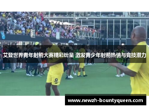 艾登世界青年射箭大赛精彩纷呈 激发青少年射箭热情与竞技潜力