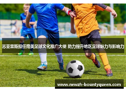 苏亚雷斯担任南美足球文化推广大使 助力提升地区足球魅力与影响力
