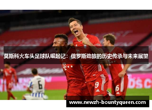 莫斯科火车头足球队崛起记:俄罗斯劲旅的历史传承与未来展望 莫斯科火车头足球队崛起记:俄罗斯劲旅的历史传承与未来展望