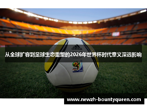 从全球扩容到足球生态重塑的2026年世界杯时代意义深远影响