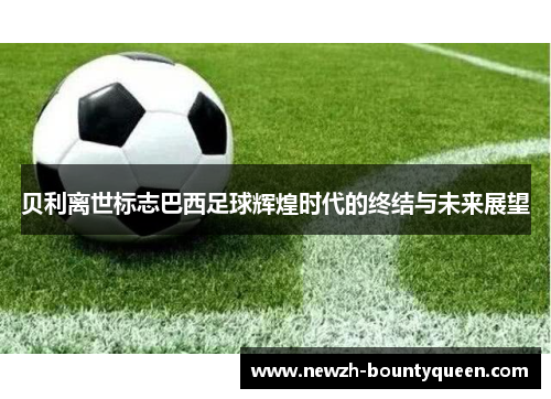 贝利离世标志巴西足球辉煌时代的终结与未来展望 贝利离世标志巴西足球辉煌时代的终结与未来展望