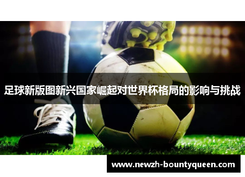 足球新版图新兴国家崛起对世界杯格局的影响与挑战