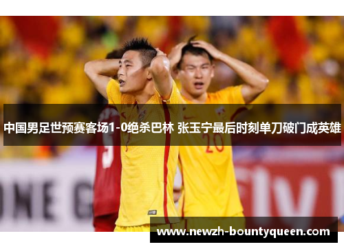 中国男足世预赛客场1-0绝杀巴林 张玉宁最后时刻单刀破门成英雄