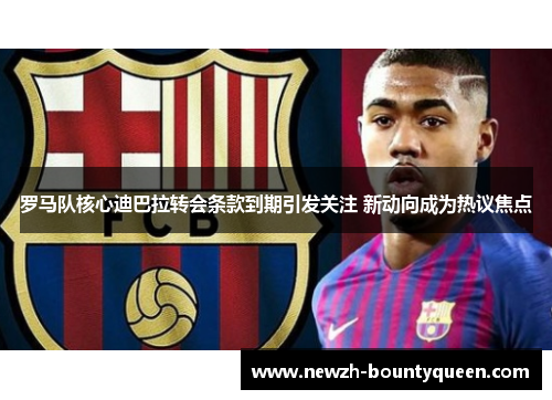 罗马队核心迪巴拉转会条款到期引发关注 新动向成为热议焦点