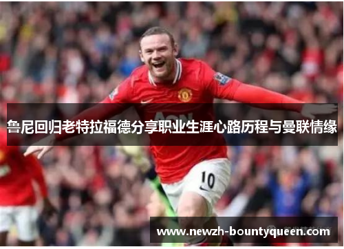 鲁尼回归老特拉福德分享职业生涯心路历程与曼联情缘 鲁尼回归老特拉福德分享职业生涯心路历程与曼联情缘