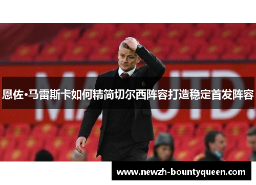 恩佐·马雷斯卡如何精简切尔西阵容打造稳定首发阵容